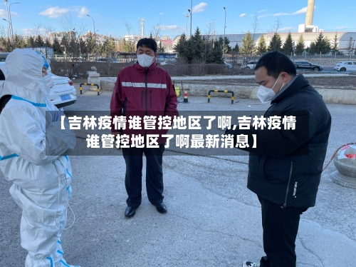 【吉林疫情谁管控地区了啊,吉林疫情谁管控地区了啊最新消息】