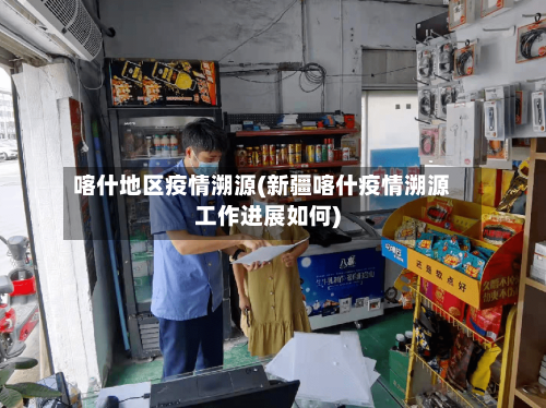 喀什地区疫情溯源(新疆喀什疫情溯源工作进展如何)-第3张图片