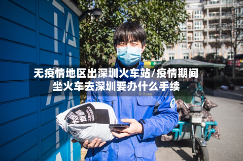 无疫情地区出深圳火车站/疫情期间坐火车去深圳要办什么手续