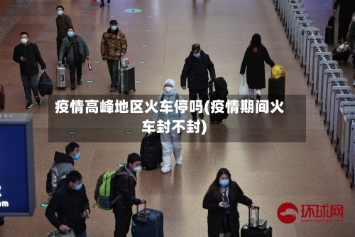 疫情高峰地区火车停吗(疫情期间火车封不封)