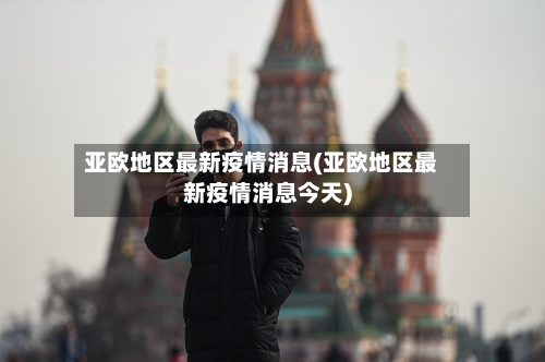亚欧地区最新疫情消息(亚欧地区最新疫情消息今天)