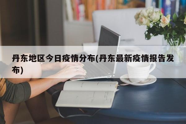 丹东地区今日疫情分布(丹东最新疫情报告发布)
